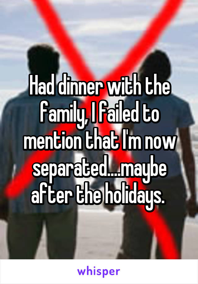 Had dinner with the family, I failed to mention that I'm now separated....maybe after the holidays. 