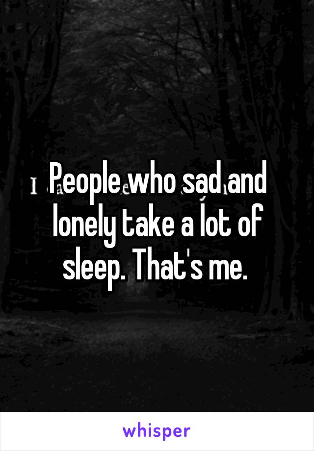 People who sad and lonely take a lot of sleep. That's me. 