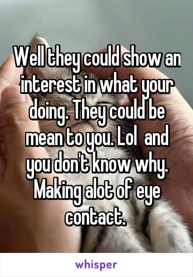 Well they could show an interest in what your doing. They could be mean to you. Lol  and you don't know why. Making alot of eye contact. 