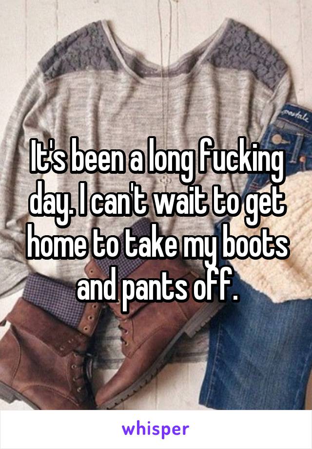 It's been a long fucking day. I can't wait to get home to take my boots and pants off.