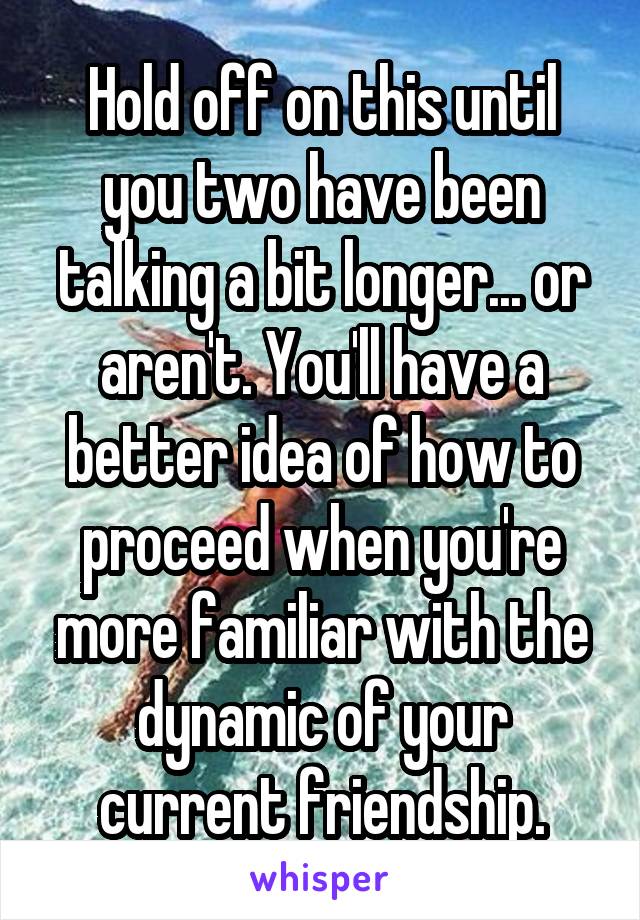 Hold off on this until you two have been talking a bit longer... or aren't. You'll have a better idea of how to proceed when you're more familiar with the dynamic of your current friendship.