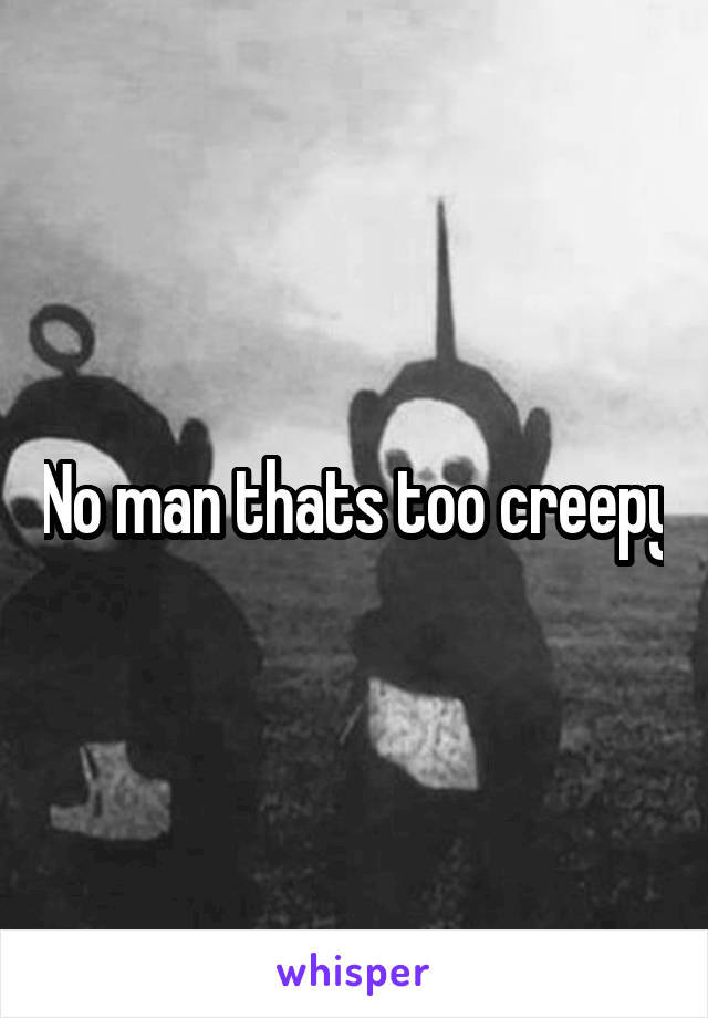 No man thats too creepy