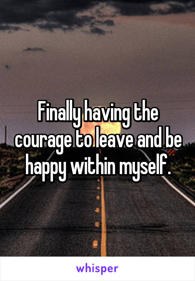 Finally having the courage to leave and be happy within myself.