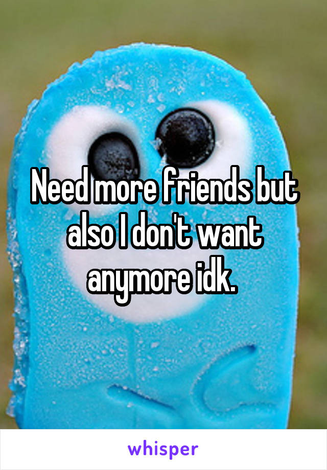 Need more friends but also I don't want anymore idk. 