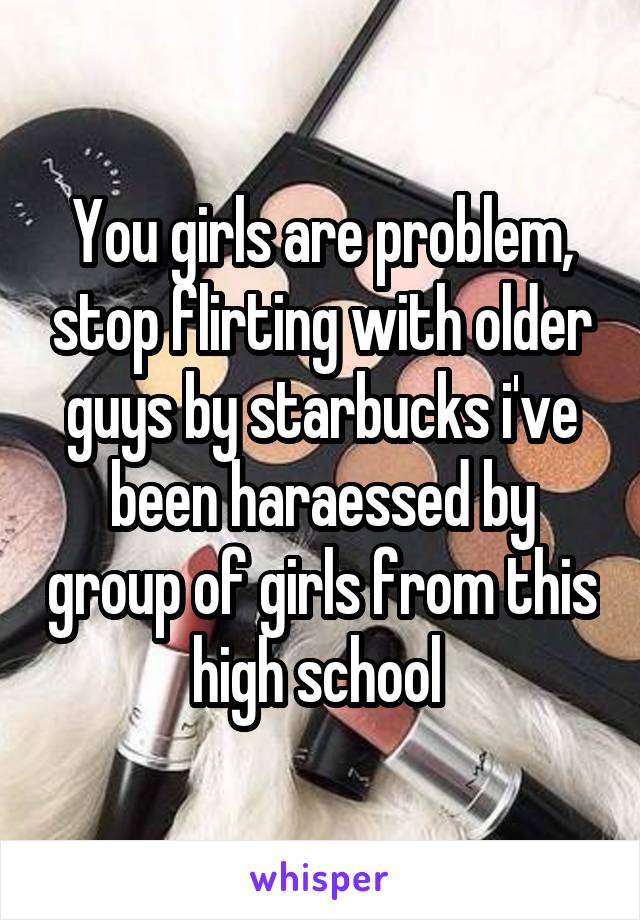 You girls are problem, stop flirting with older guys by starbucks i've been haraessed by group of girls from this high school 