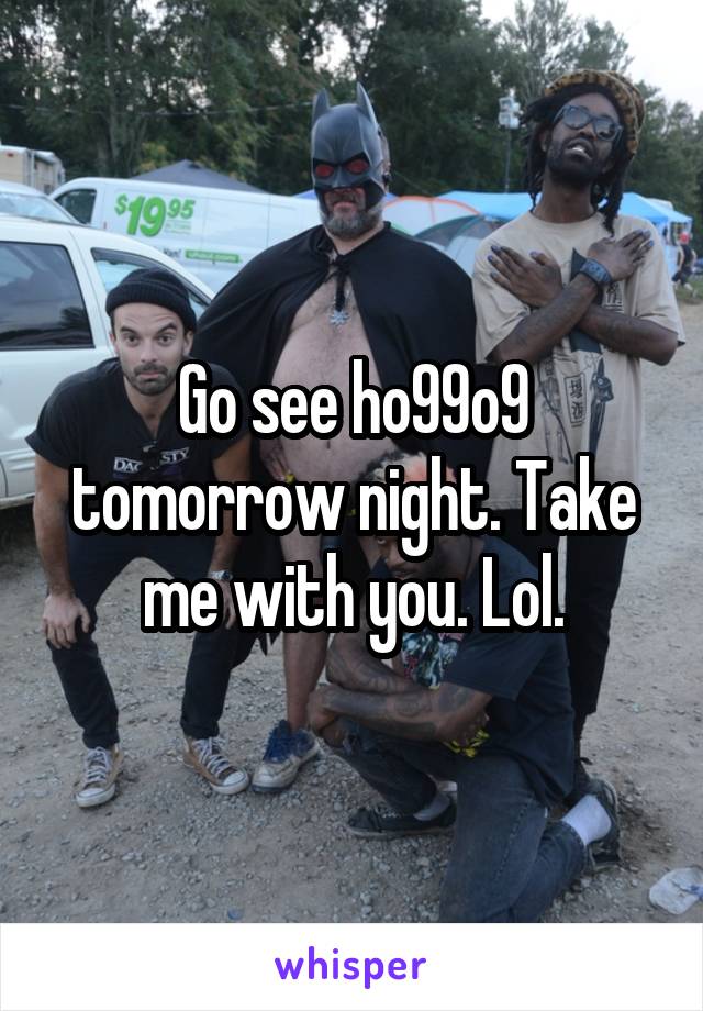 Go see ho99o9 tomorrow night. Take me with you. Lol.