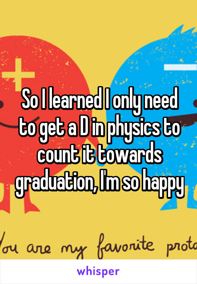 So I learned I only need to get a D in physics to count it towards graduation, I'm so happy