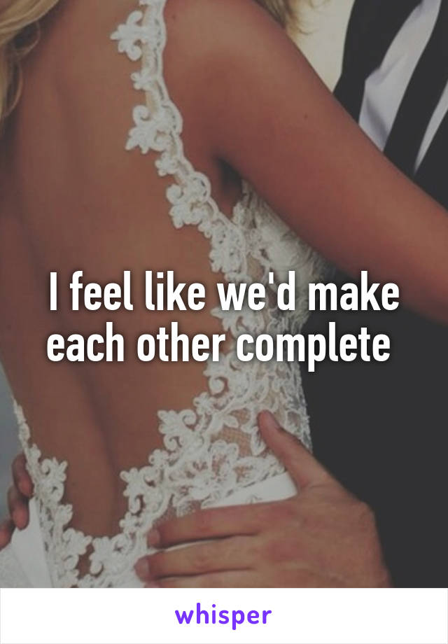 I feel like we'd make each other complete 