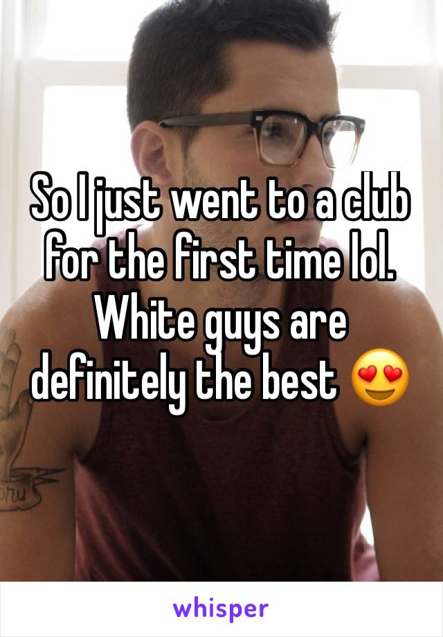 So I just went to a club for the first time lol. White guys are definitely the best 😍