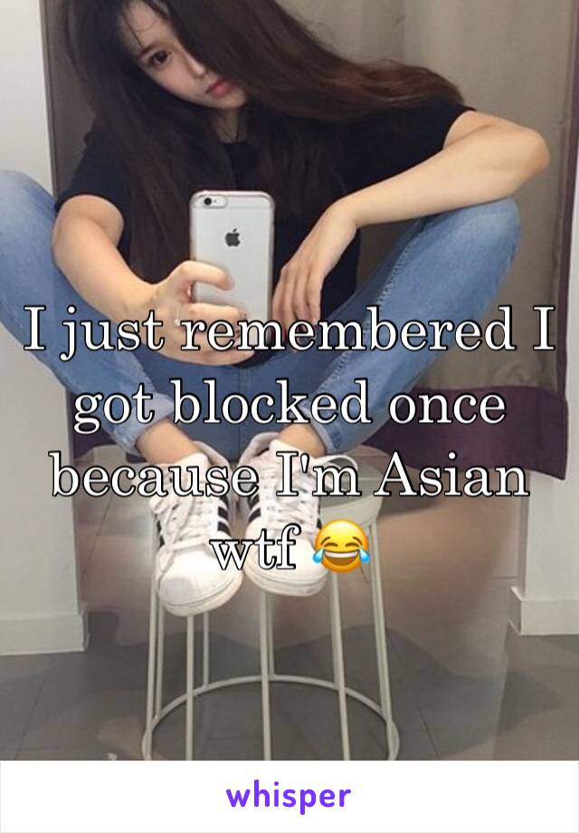 I just remembered I got blocked once because I'm Asian wtf 😂