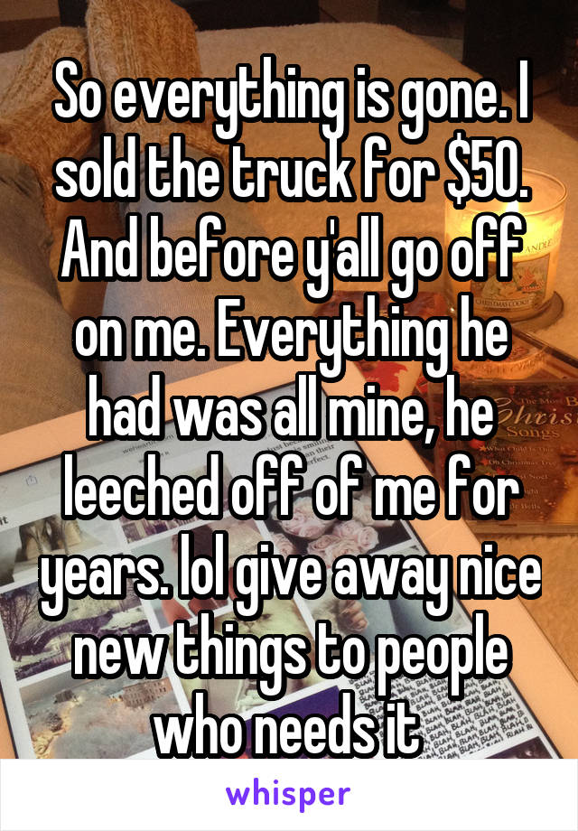 So everything is gone. I sold the truck for $50. And before y'all go off on me. Everything he had was all mine, he leeched off of me for years. lol give away nice new things to people who needs it 