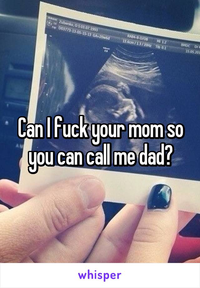 Can I fuck your mom so you can call me dad?