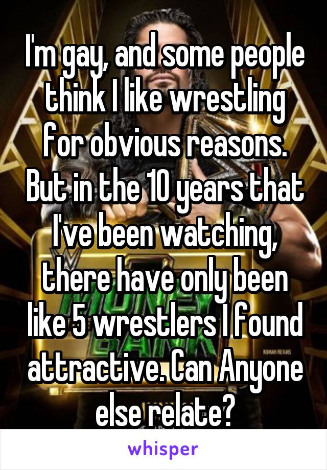 I'm gay, and some people think I like wrestling for obvious reasons. But in the 10 years that I've been watching, there have only been like 5 wrestlers I found attractive. Can Anyone else relate?