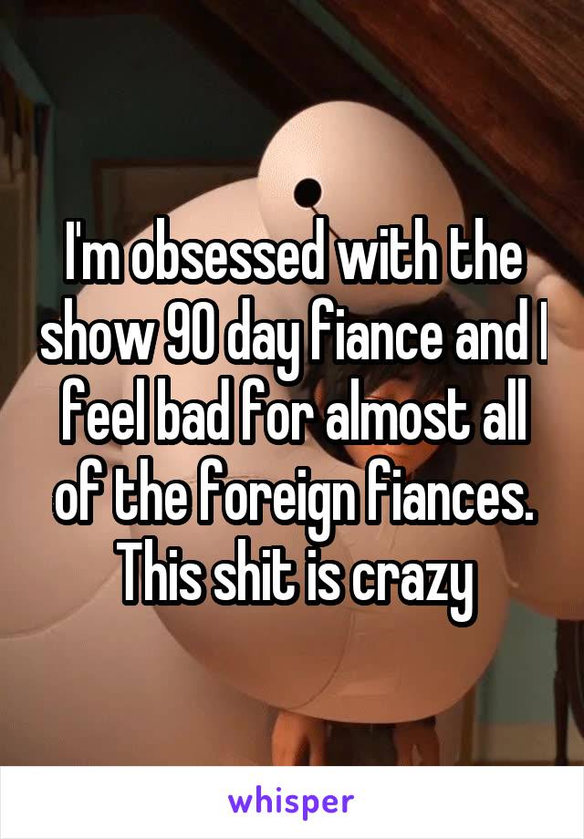 I'm obsessed with the show 90 day fiance and I feel bad for almost all of the foreign fiances. This shit is crazy