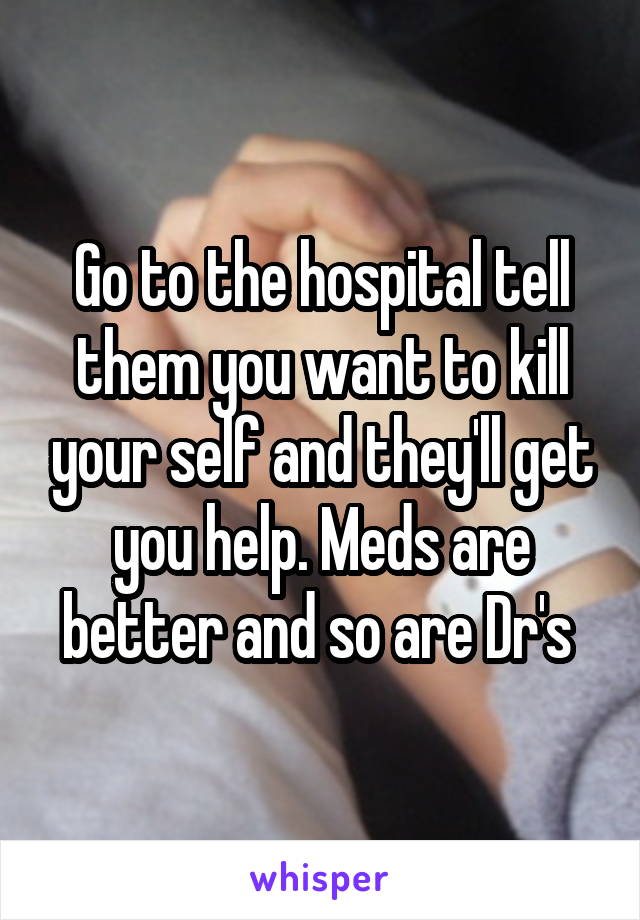 Go to the hospital tell them you want to kill your self and they'll get you help. Meds are better and so are Dr's 