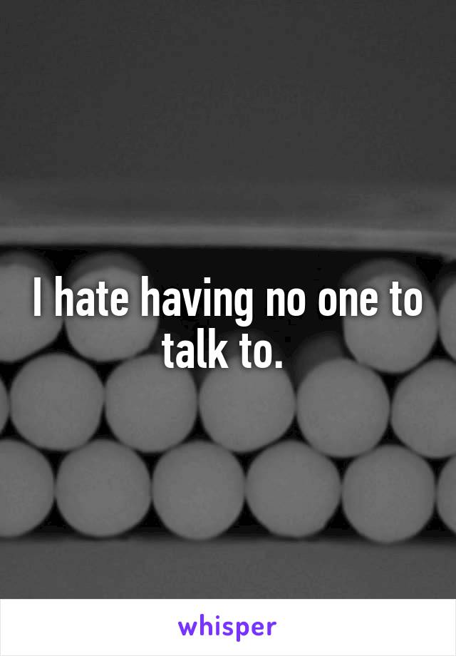 I hate having no one to talk to. 