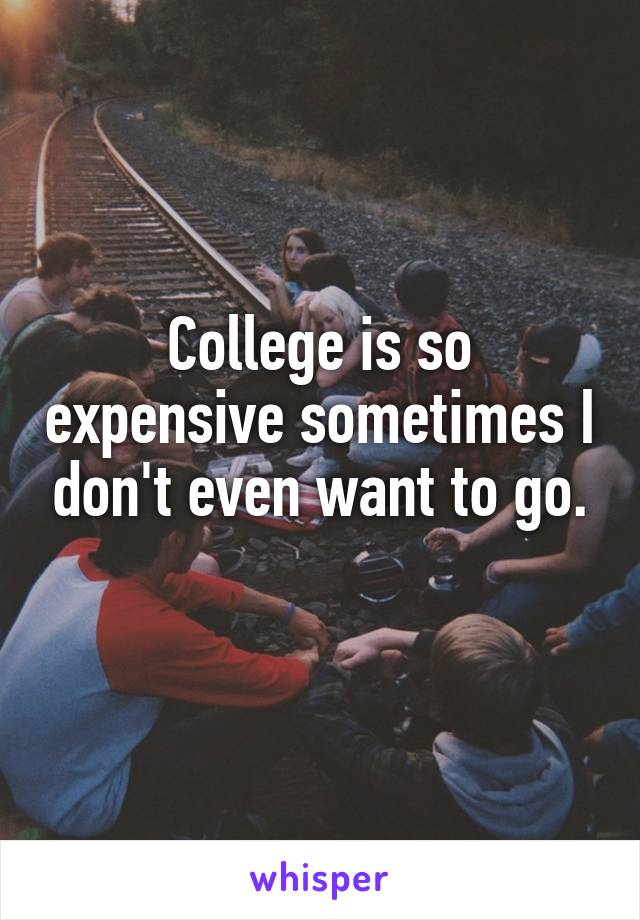 College is so expensive sometimes I don't even want to go.
