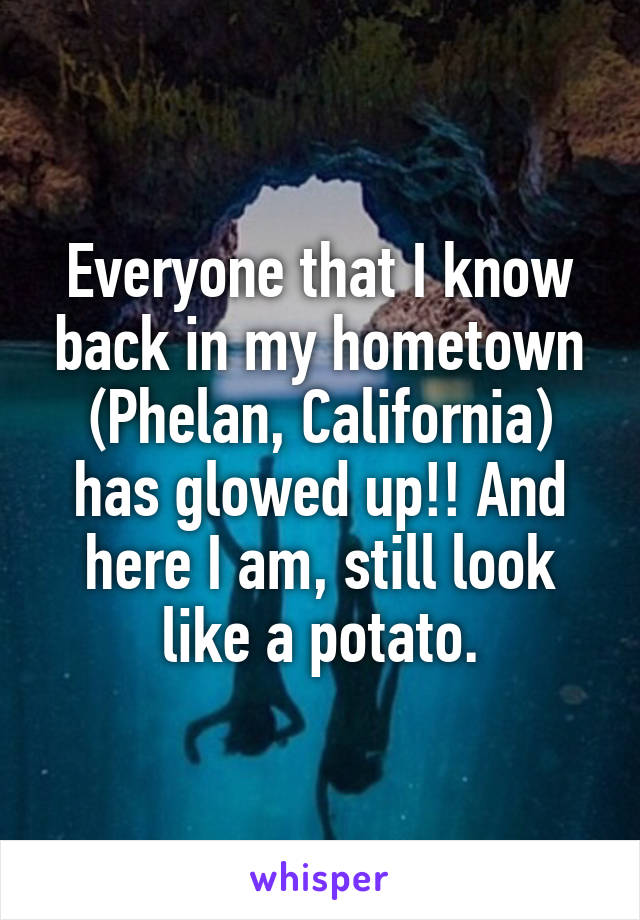 Everyone that I know back in my hometown (Phelan, California) has glowed up!! And here I am, still look like a potato.