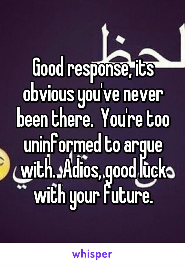 Good response, its obvious you've never been there.  You're too uninformed to argue with.  Adios, good luck with your future.