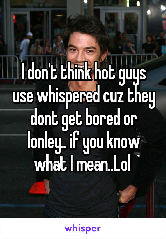 I don't think hot guys use whispered cuz they dont get bored or lonley.. if you know what I mean..Lol 