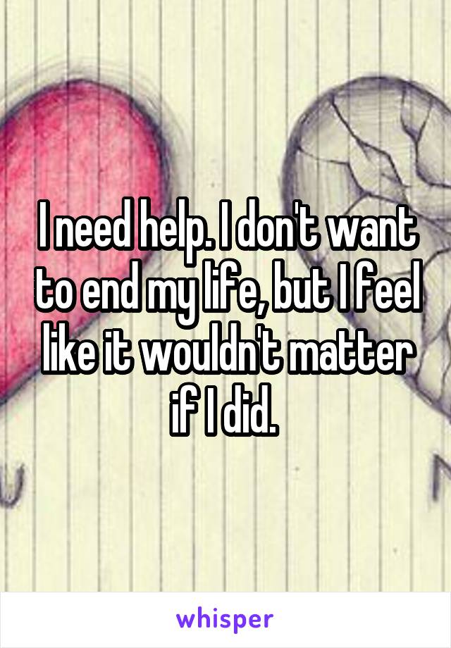 I need help. I don't want to end my life, but I feel like it wouldn't matter if I did. 