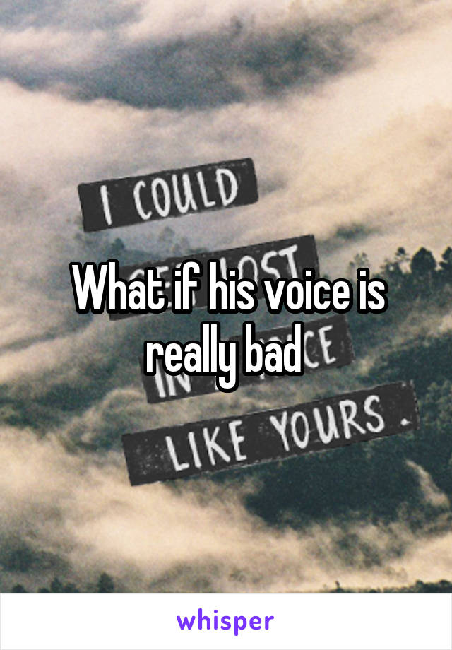 What if his voice is really bad 