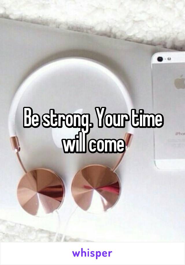 Be strong. Your time will come