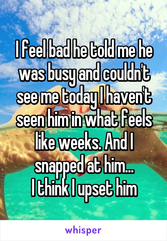 I feel bad he told me he was busy and couldn't see me today I haven't seen him in what feels like weeks. And I snapped at him...
I think I upset him