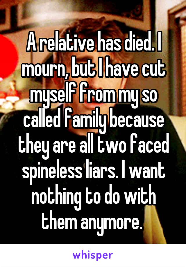 A relative has died. I mourn, but I have cut myself from my so called family because they are all two faced spineless liars. I want nothing to do with them anymore. 