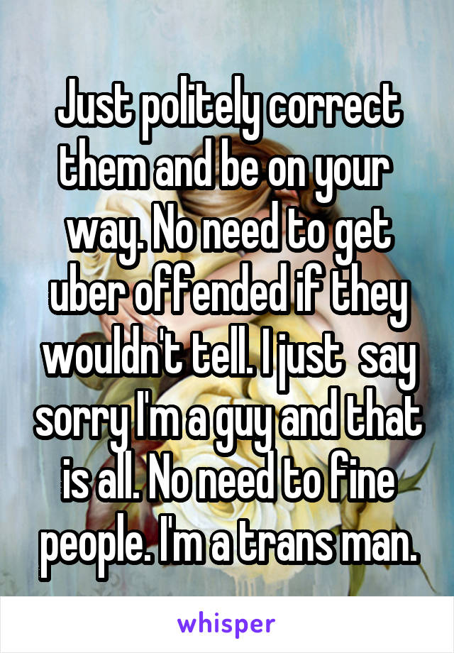 Just politely correct them and be on your  way. No need to get uber offended if they wouldn't tell. I just  say sorry I'm a guy and that is all. No need to fine people. I'm a trans man.