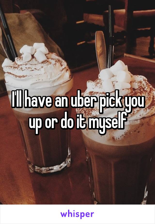 I'll have an uber pick you up or do it myself