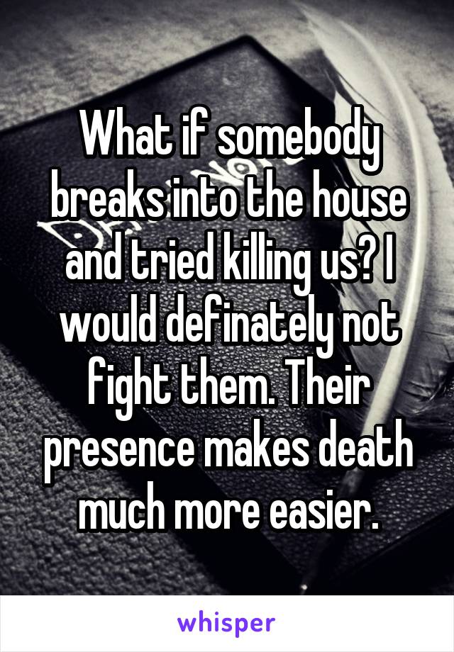 What if somebody breaks into the house and tried killing us? I would definately not fight them. Their presence makes death much more easier.