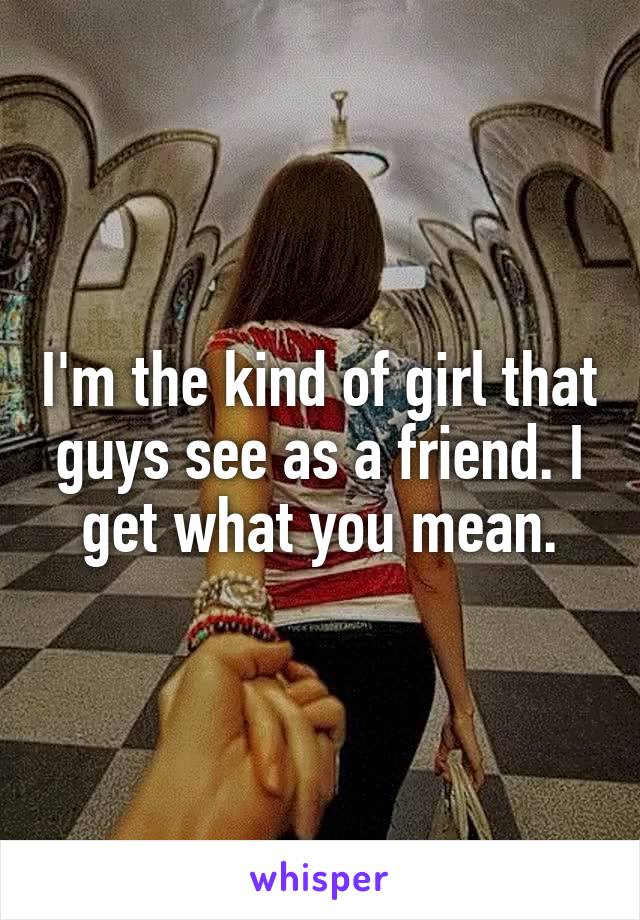 I'm the kind of girl that guys see as a friend. I get what you mean.