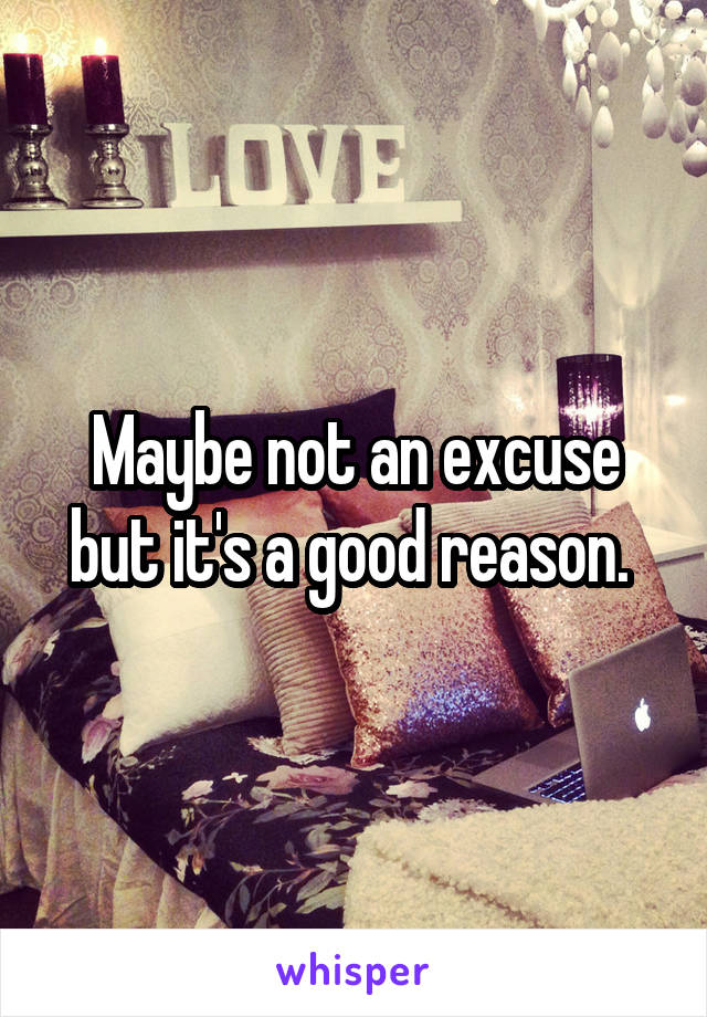 Maybe not an excuse but it's a good reason. 