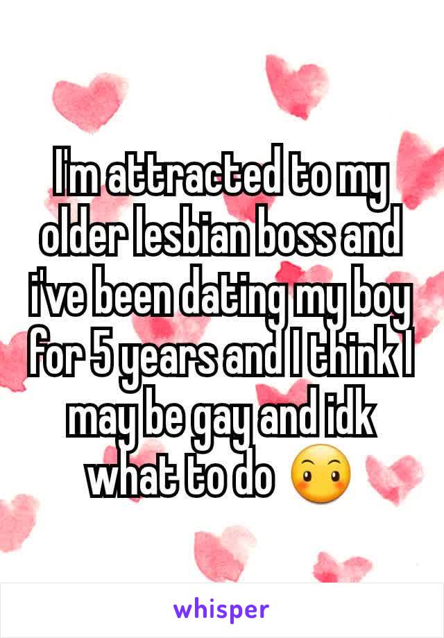 I'm attracted to my older lesbian boss and i've been dating my boy for 5 years and I think I may be gay and idk what to do 😶