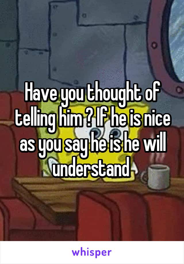 Have you thought of telling him ? If he is nice as you say he is he will understand 