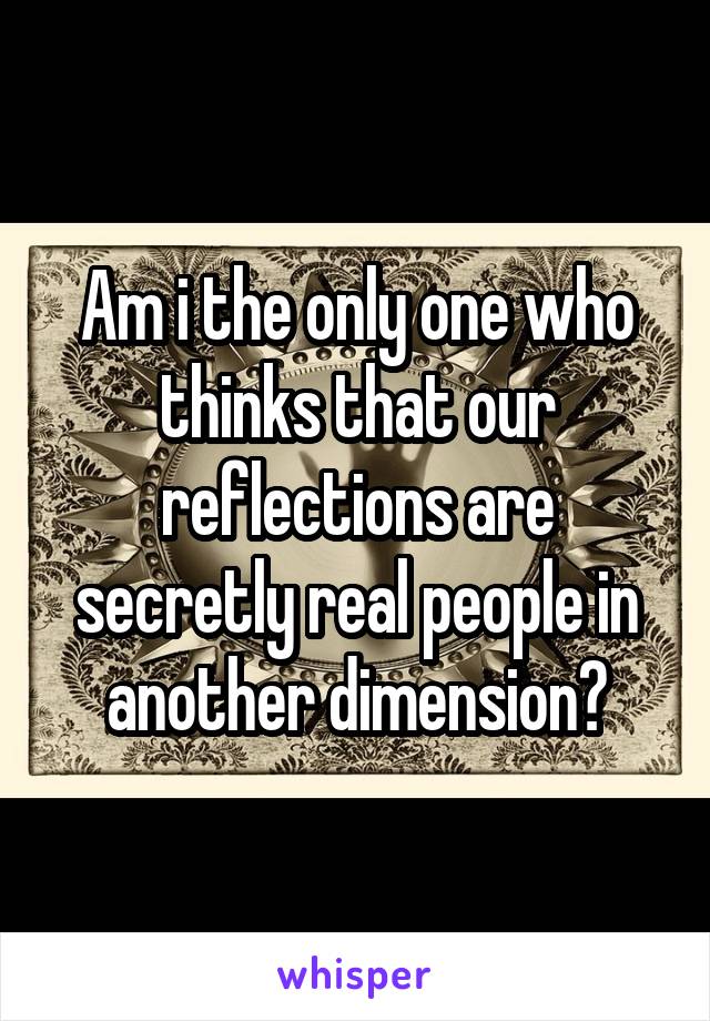 Am i the only one who thinks that our reflections are secretly real people in another dimension?