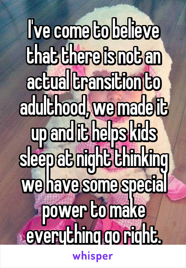 I've come to believe that there is not an actual transition to adulthood, we made it up and it helps kids sleep at night thinking we have some special power to make everything go right.