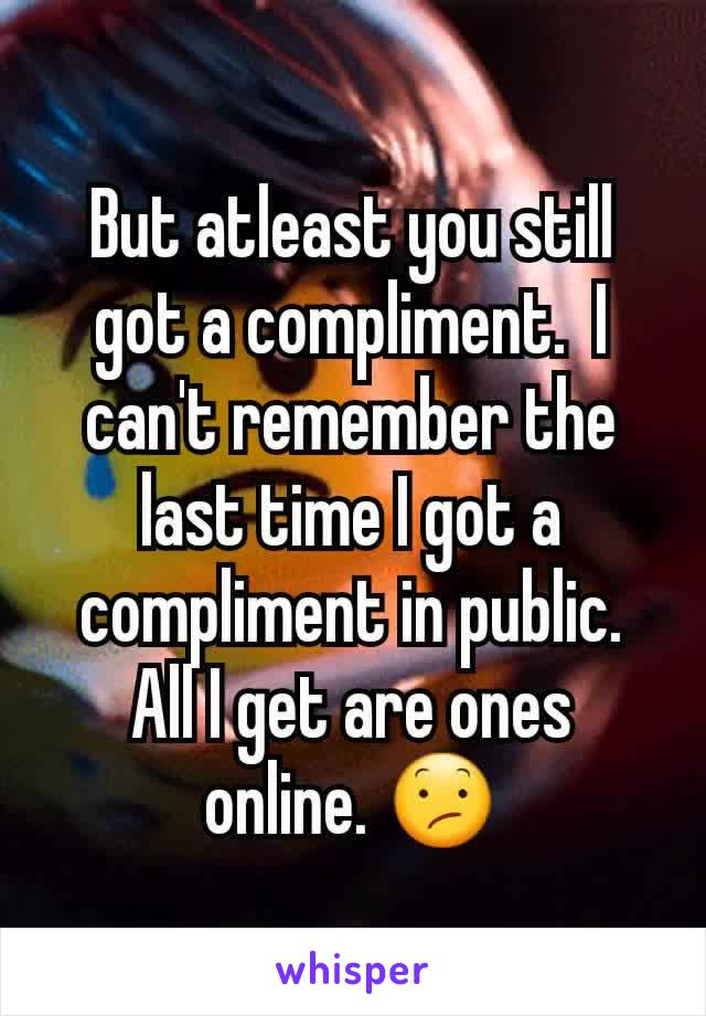 But atleast you still got a compliment.  I can't remember the last time I got a compliment in public. All I get are ones online. 😕