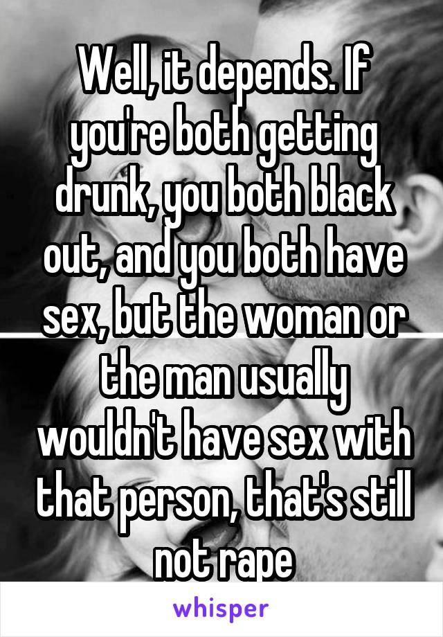 Well, it depends. If you're both getting drunk, you both black out, and you both have sex, but the woman or the man usually wouldn't have sex with that person, that's still not rape