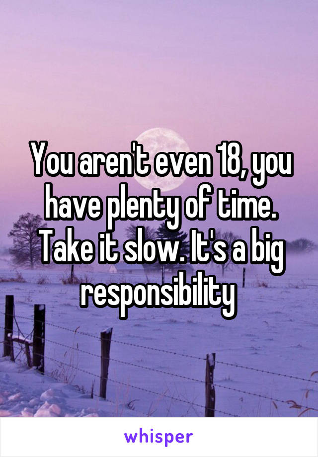 You aren't even 18, you have plenty of time. Take it slow. It's a big responsibility 