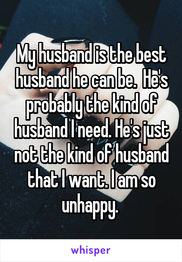 My husband is the best husband he can be.  He's probably the kind of husband I need. He's just not the kind of husband that I want. I am so unhappy. 