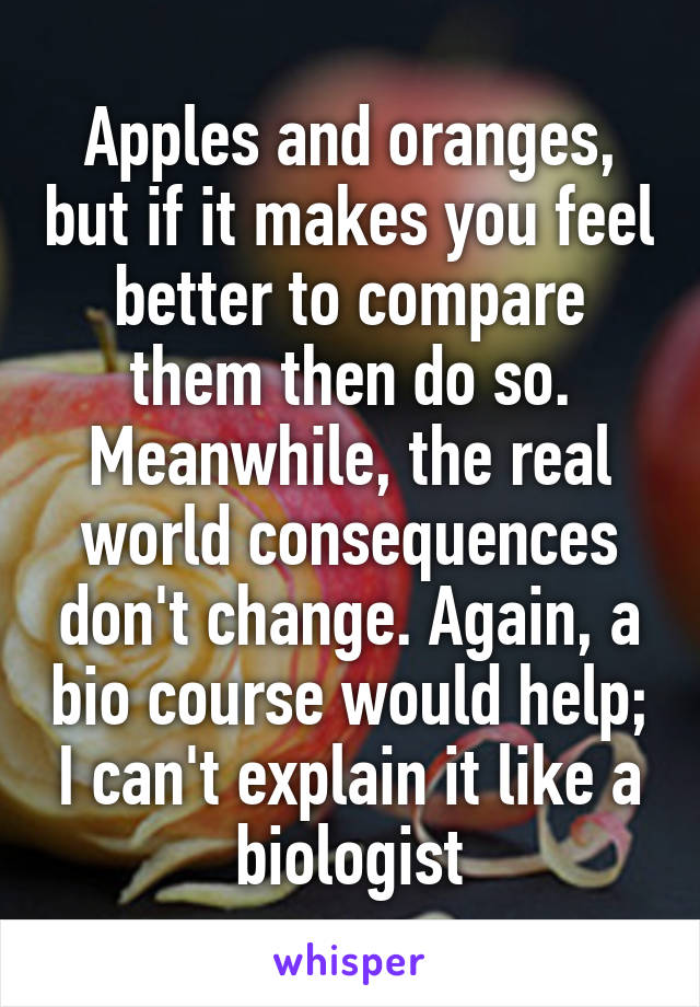 Apples and oranges, but if it makes you feel better to compare them then do so. Meanwhile, the real world consequences don't change. Again, a bio course would help; I can't explain it like a biologist