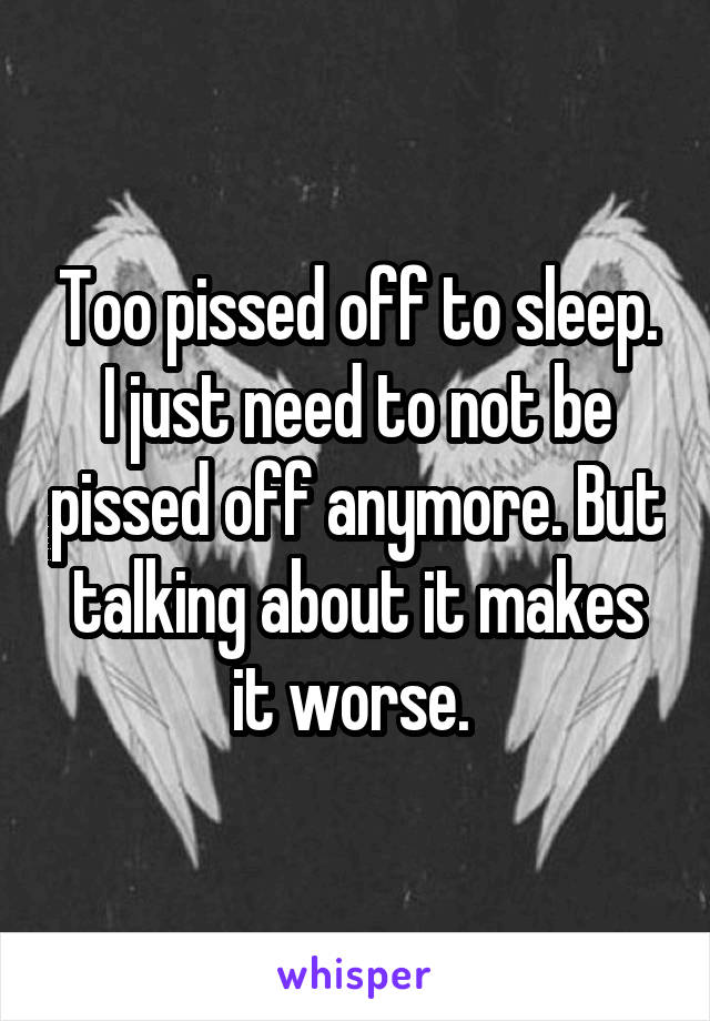 Too pissed off to sleep. I just need to not be pissed off anymore. But talking about it makes it worse. 