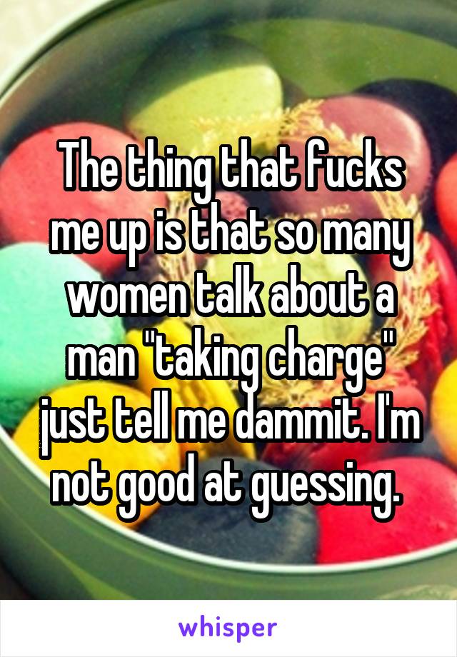 The thing that fucks me up is that so many women talk about a man "taking charge" just tell me dammit. I'm not good at guessing. 