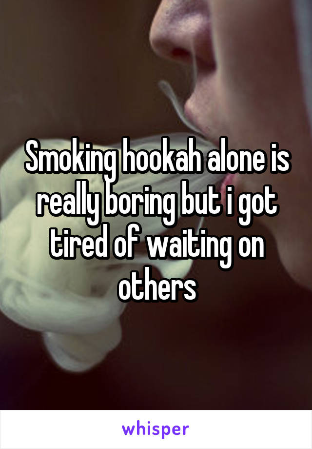 Smoking hookah alone is really boring but i got tired of waiting on others
