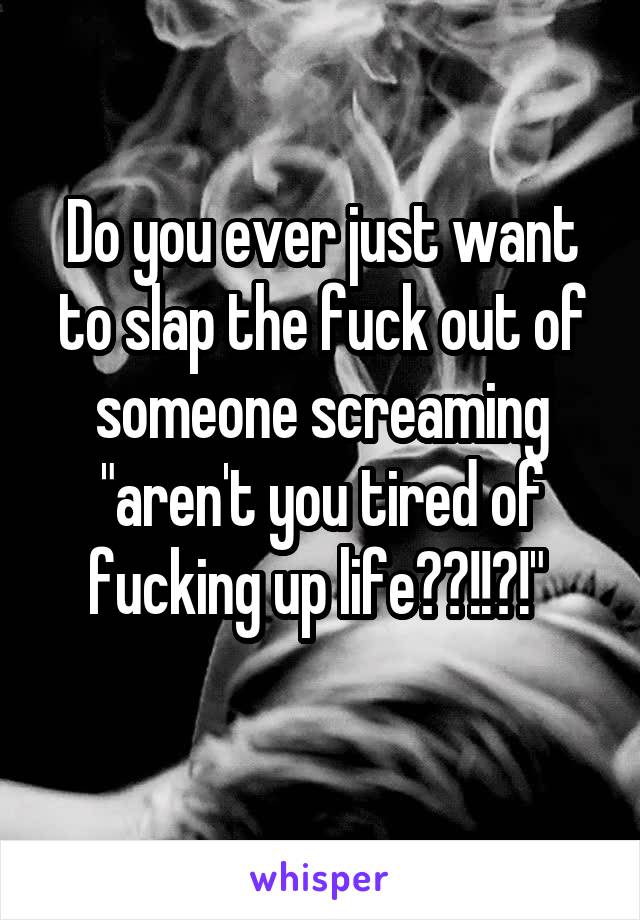 Do you ever just want to slap the fuck out of someone screaming "aren't you tired of fucking up life??!!?!" 
