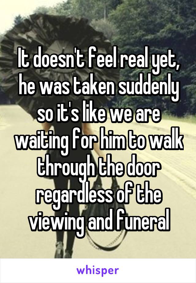 It doesn't feel real yet, he was taken suddenly so it's like we are waiting for him to walk through the door regardless of the viewing and funeral