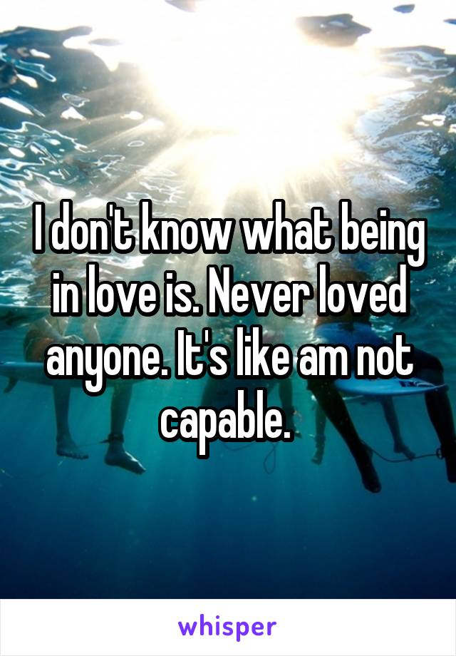 I don't know what being in love is. Never loved anyone. It's like am not capable. 