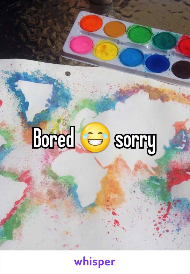 Bored 😂 sorry